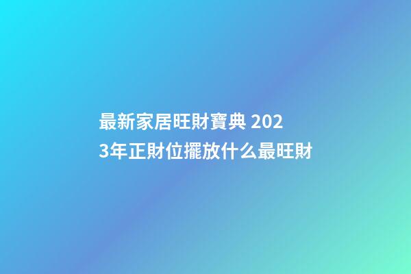 最新家居旺財寶典 2023年正財位擺放什么最旺財